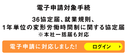電子申請対象手続　36協定届、就業規則、1年単位の変形労働時間制に関する協定届※本社一括届も対応　電子申請に対応しました！ログイン