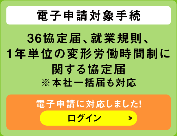電子申請対象手続　36協定届、就業規則、1年単位の変形労働時間制に関する協定届※本社一括届も対応　電子申請に対応しました！ログイン